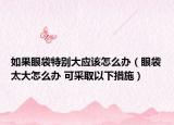如果眼袋特别大应该怎么办（眼袋太大怎么办 可采取以下措施）
