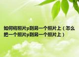 如何将照片p到另一个照片上（怎么把一个照片p到另一个照片上）