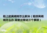 脸上的黄褐斑怎么解决（脸部黄褐斑怎么办 需要注意这三个事项）