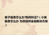 孩子偏食怎么办?如何纠正?（小孩偏食怎么办 为你提供全面解决方案）