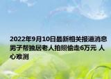 2022年9月10日最新相关报道消息 男子帮独居老人拍照偷走6万元 人心难测