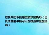 巴氏牛奶不能用微波炉加热吗（巴氏杀菌的牛奶可以在微波炉里加热吗）