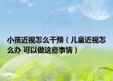 小孩近视怎么干预（儿童近视怎么办 可以做这些事情）