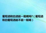 葡萄酒和白酒能一起喝吗?（葡萄酒和白葡萄酒能不能一起喝）
