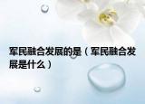 军民融合发展的是（军民融合发展是什么）