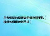 王者荣耀的视频如何保存到手机（视频如何保存到手机）
