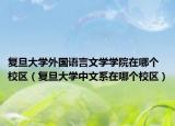 复旦大学外国语言文学学院在哪个校区（复旦大学中文系在哪个校区）