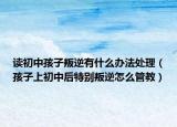 读初中孩子叛逆有什么办法处理（孩子上初中后特别叛逆怎么管教）