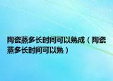 陶瓷蒸多长时间可以熟成（陶瓷蒸多长时间可以熟）