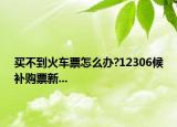 买不到火车票怎么办?12306候补购票新...