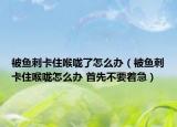 被鱼刺卡住喉咙了怎么办（被鱼刺卡住喉咙怎么办 首先不要着急）