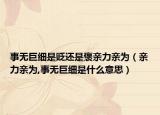 事无巨细是贬还是褒亲力亲为（亲力亲为,事无巨细是什么意思）