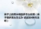 鼻子上的黑头特别多怎么处理（鼻子很多黑头怎么办 试试这4种方法吧）