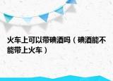 火车上可以带碘酒吗（碘酒能不能带上火车）
