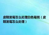 皮鞋发霉怎么处理白色霉斑（皮鞋发霉怎么处理）