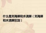 什么是刘海屏和水滴屏（刘海屏和水滴屏区别）
