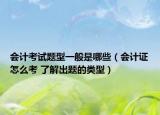 会计考试题型一般是哪些（会计证怎么考 了解出题的类型）