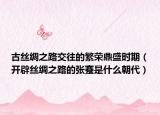 古丝绸之路交往的繁荣鼎盛时期（开辟丝绸之路的张蹇是什么朝代）