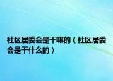 社区居委会是干嘛的（社区居委会是干什么的）