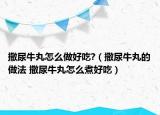 撒尿牛丸怎么做好吃?（撒尿牛丸的做法 撒尿牛丸怎么煮好吃）