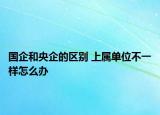 国企和央企的区别 上属单位不一样怎么办