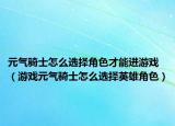 元气骑士怎么选择角色才能进游戏（游戏元气骑士怎么选择英雄角色）