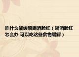 吃什么能缓解喝酒脸红（喝酒脸红怎么办 可以吃这些食物缓解）