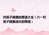 对孩子健康的寄语大全（六一对孩子健康成长的寄语）