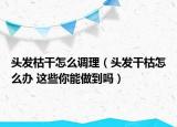 头发枯干怎么调理（头发干枯怎么办 这些你能做到吗）