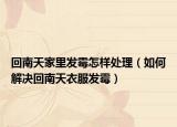 回南天家里发霉怎样处理（如何解决回南天衣服发霉）