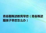青春期叛逆教育早恋（青春叛逆期孩子早恋怎么办）