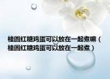 桂圆红糖鸡蛋可以放在一起煮嘛（桂圆红糖鸡蛋可以放在一起煮）