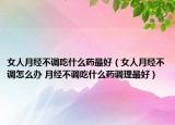 女人月经不调吃什么药最好（女人月经不调怎么办 月经不调吃什么药调理最好）