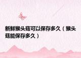 新鲜猴头菇可以保存多久（猴头菇能保存多久）