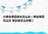 小学生早恋家长怎么办（学生早恋怎么办 家长该怎么办呢）