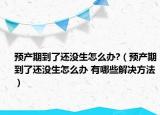 预产期到了还没生怎么办?（预产期到了还没生怎么办 有哪些解决方法）