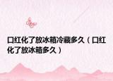 口红化了放冰箱冷藏多久（口红化了放冰箱多久）