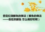 香菇红烧鲫鱼的做法（鲫鱼的做法——香菇蒸鲫鱼 怎么做好吃呢）