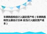 车辆购置税应计入固定资产吗（车辆购置税怎么做会计分录 应当计入固定资产成本）
