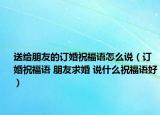 送给朋友的订婚祝福语怎么说（订婚祝福语 朋友求婚 说什么祝福语好）