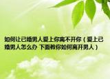 如何让已婚男人爱上你离不开你（爱上已婚男人怎么办 下面教你如何离开男人）