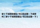 萝卜干咸菜的做法 可以尝试做一下咸菜吗（萝卜干咸菜的做法 可以尝试做一下）