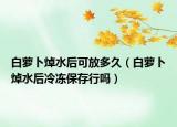 白萝卜焯水后可放多久（白萝卜焯水后冷冻保存行吗）