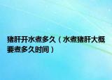 猪肝开水煮多久（水煮猪肝大概要煮多久时间）