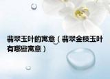 翡翠玉叶的寓意（翡翠金枝玉叶有哪些寓意）