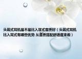 头戴式耳机是不是比入耳式音质好（头戴式耳机比入耳式有哪些优势 从音质搭配舒适度来看）