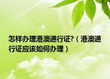 怎样办理港澳通行证?（港澳通行证应该如何办理）