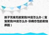 孩子无缘无故发烧38度怎么办（宝宝发烧38度怎么办 非病态性的发烧原因）