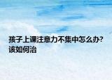 孩子上课注意力不集中怎么办?该如何治