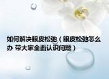 如何解决眼皮松弛（眼皮松弛怎么办 带大家全面认识问题）
